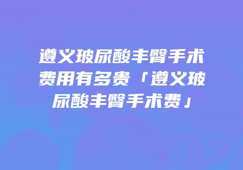 遵义玻尿酸丰臀手术费用有多贵「遵义玻尿酸丰臀手术费」