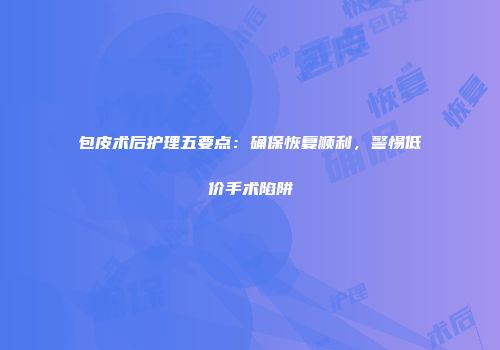 包皮术后护理五要点：确保恢复顺利，警惕低价手术陷阱