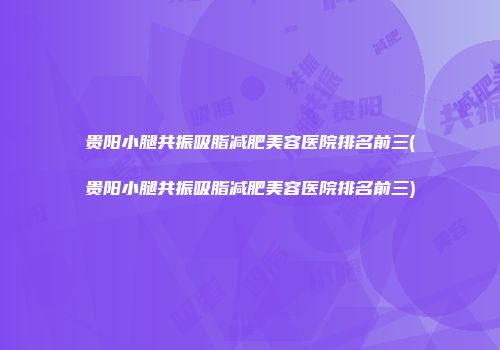 贵阳小腿共振吸脂减肥美容医院排名前三(贵阳小腿共振吸脂减肥美容医院排名前三)