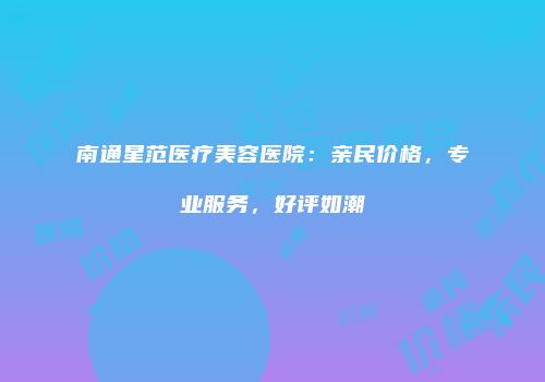 南通星范医疗美容医院：亲民价格，专业服务，好评如潮