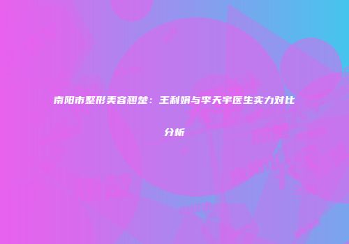 南阳市整形美容翘楚：王利娟与李天宇医生实力对比分析
