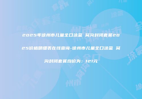 2025年徐州市儿童全口涂氟 窝沟封闭套餐2025价格明细表在线查询-徐州市儿童全口涂氟 窝沟封闭套餐均价为：121元