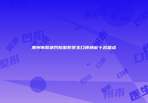 潮州市臀部凹陷整形医生口碑榜前十名盘点