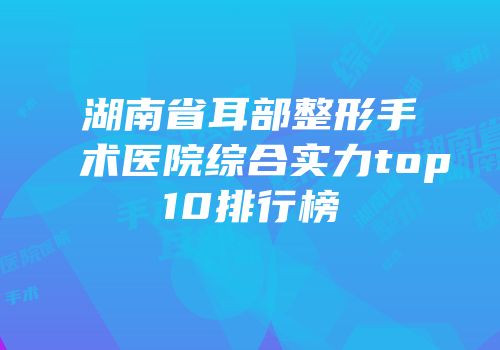 湖南省耳部整形手术医院综合实力top10排行榜
