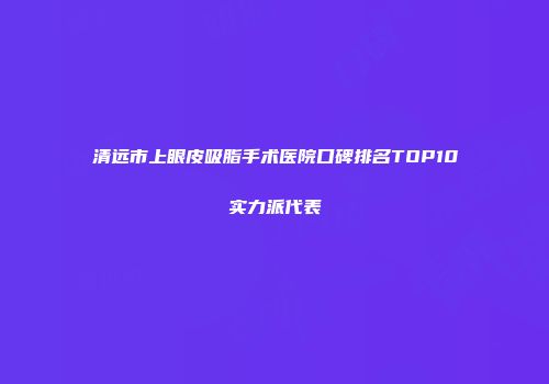 清远市上眼皮吸脂手术医院口碑排名TOP10实力派代表