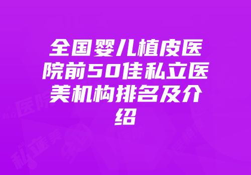 全国婴儿植皮医院前50佳私立医美机构排名及介绍