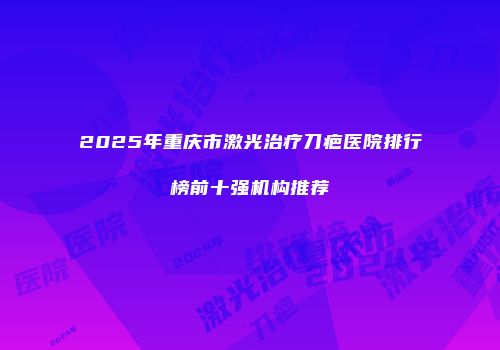 2025年重庆市激光治疗刀疤医院排行榜前十强机构推荐
