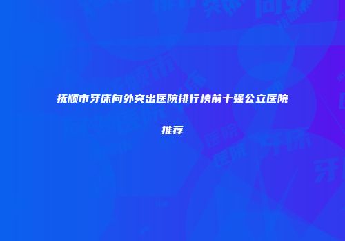 抚顺市牙床向外突出医院排行榜前十强公立医院推荐