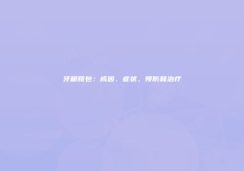 牙龈脓包：成因、症状、预防和治疗