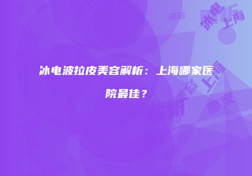 冰电波拉皮美容解析：上海哪家医院最佳？