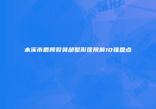 本溪市唇腭裂鼻部整形医院前10强盘点