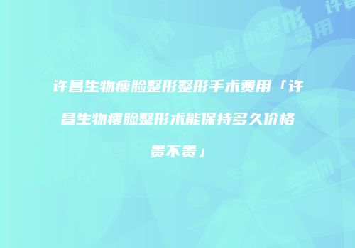 许昌生物瘦脸整形整形手术费用「许昌生物瘦脸整形术能保持多久价格贵不贵」
