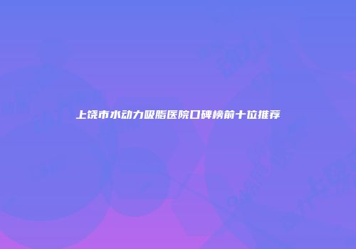 上饶市水动力吸脂医院口碑榜前十位推荐