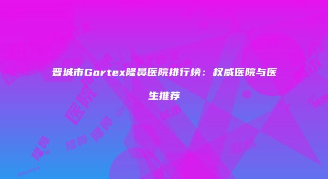 晋城市Gortex隆鼻医院排行榜：权威医院与医生推荐