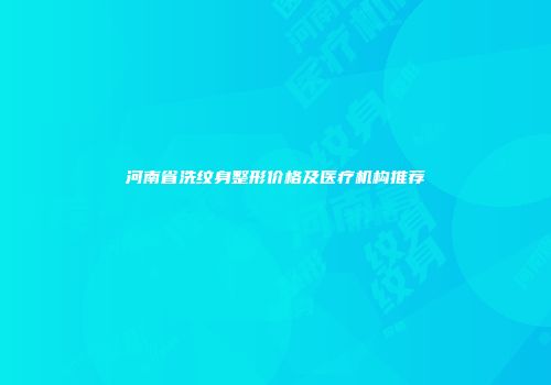 河南省洗纹身整形价格及医疗机构推荐