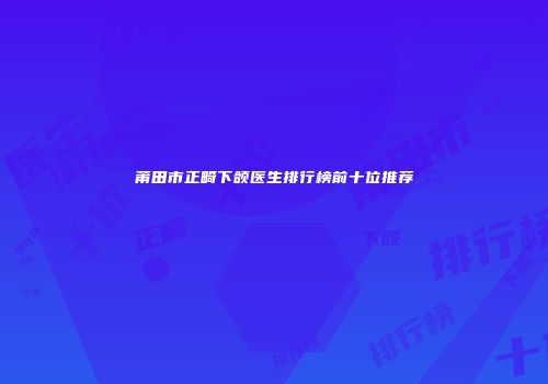 莆田市正畸下颌医生排行榜前十位推荐