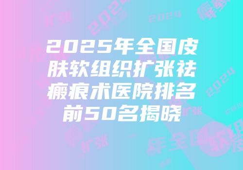 2025年全国皮肤软组织扩张祛瘢痕术医院排名前50名揭晓