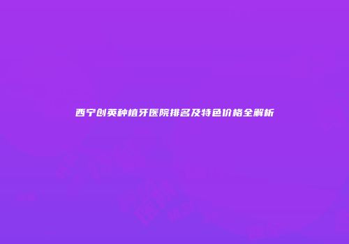 西宁创英种植牙医院排名及特色价格全解析