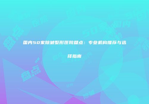国内50家除皱整形医院盘点：专业机构推荐与选择指南