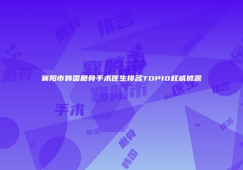 襄阳市韩国磨骨手术医生排名TOP10权威披露