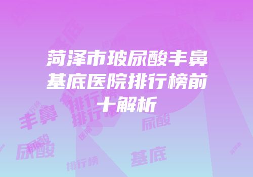 菏泽市玻尿酸丰鼻基底医院排行榜前十解析