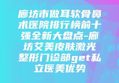 廊坊市做耳软骨鼻术医院排行榜前十强全新大盘点-廊坊艾美皮肤激光整形门诊部get私立医美优势