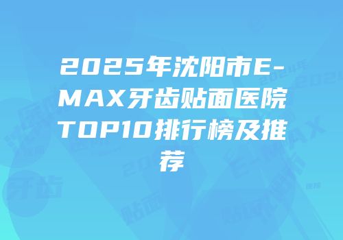 2025年沈阳市E-MAX牙齿贴面医院TOP10排行榜及推荐