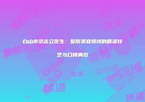白山市范志立医生：整形美容领域的精湛技艺与口碑典范