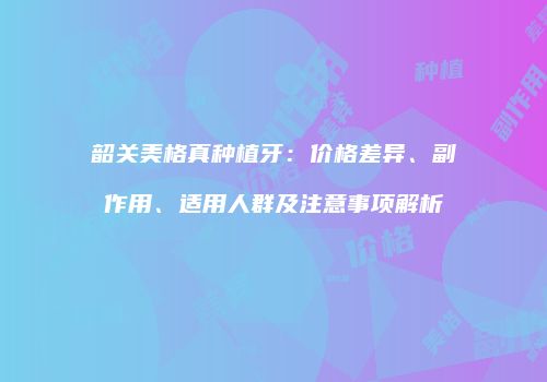 韶关美格真种植牙：价格差异、副作用、适用人群及注意事项解析