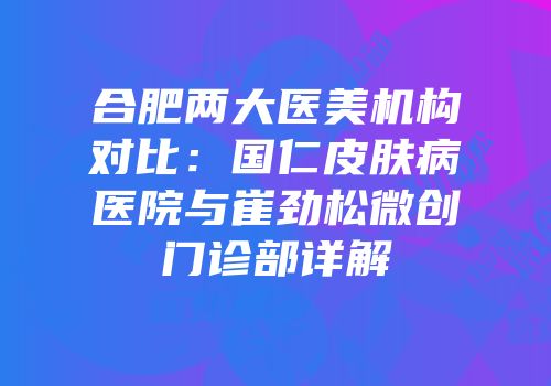 合肥两大医美机构对比：国仁皮肤病医院与崔劲松微创门诊部详解