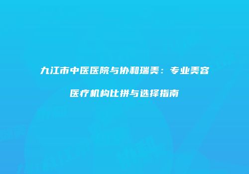 九江市中医医院与协和瑞美：专业美容医疗机构比拼与选择指南