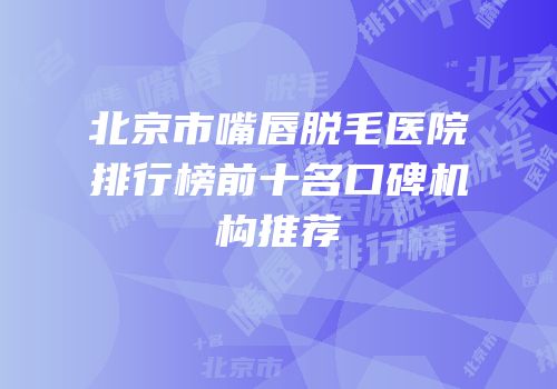 北京市嘴唇脱毛医院排行榜前十名口碑机构推荐