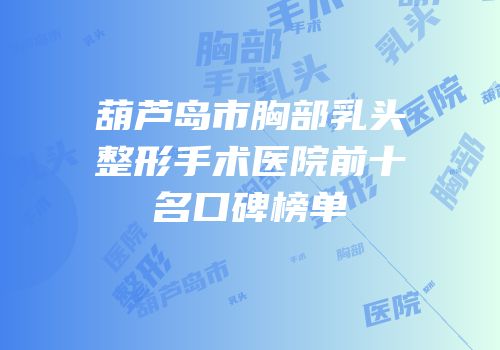 葫芦岛市胸部乳头整形手术医院前十名口碑榜单