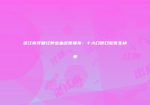 湛江市牙龈红肿出血名医推荐：十大口碑口腔医生榜单