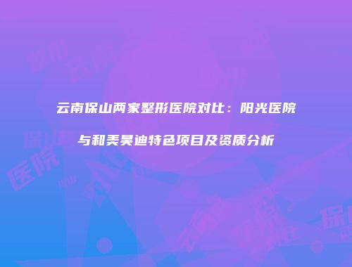 云南保山两家整形医院对比：阳光医院与和美昊迪特色项目及资质分析