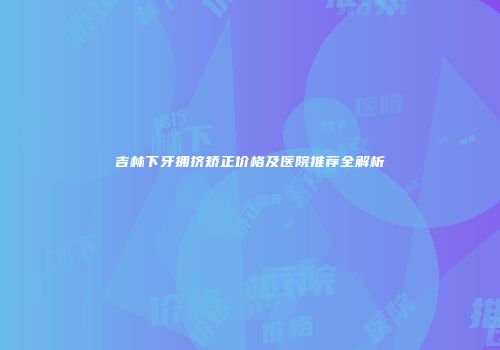 吉林下牙拥挤矫正价格及医院推荐全解析