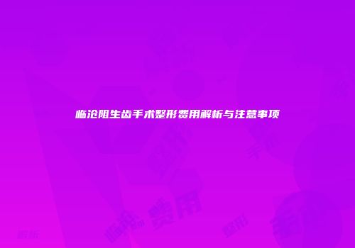 临沧阻生齿手术整形费用解析与注意事项