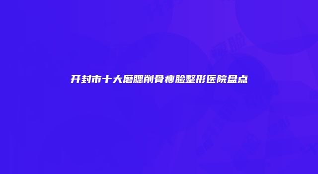 开封市十大磨腮削骨瘦脸整形医院盘点