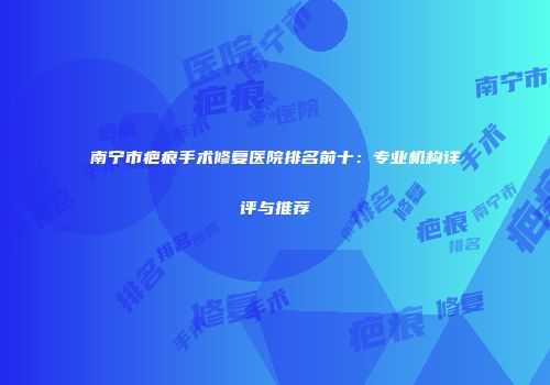 南宁市疤痕手术修复医院排名前十：专业机构详评与推荐