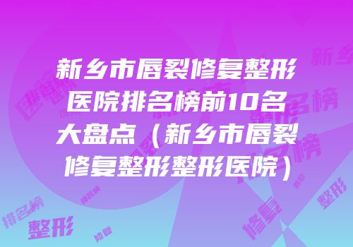 新乡市唇裂修复整形医院排名榜前10名大盘点（新乡市唇裂修复整形整形医院）
