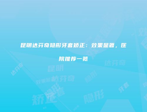 昆明达芬奇隐形牙套矫正：效果显著，医院推荐一览