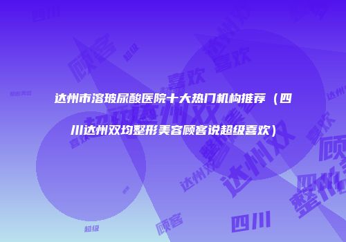 达州市溶玻尿酸医院十大热门机构推荐（四川达州双均整形美容顾客说超级喜欢）