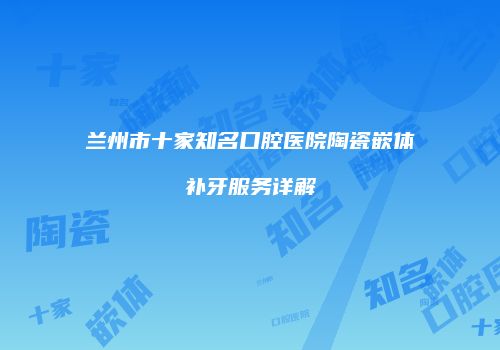 兰州市十家知名口腔医院陶瓷嵌体补牙服务详解