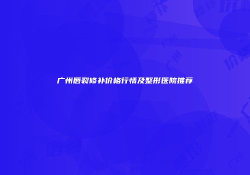 广州唇裂修补价格行情及整形医院推荐