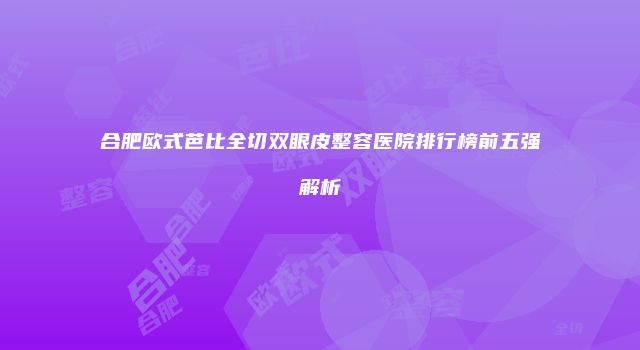 合肥欧式芭比全切双眼皮整容医院排行榜前五强解析