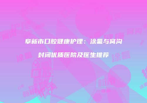 阜新市口腔健康护理：涂氟与窝沟封闭优质医院及医生推荐