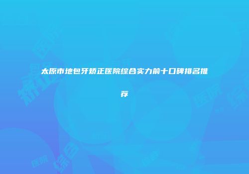 太原市地包牙矫正医院综合实力前十口碑排名推荐
