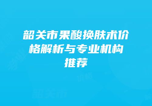 韶关市果酸换肤术价格解析与专业机构推荐