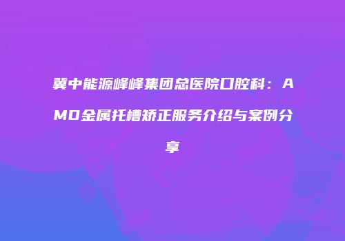 冀中能源峰峰集团总医院口腔科：AMD金属托槽矫正服务介绍与案例分享