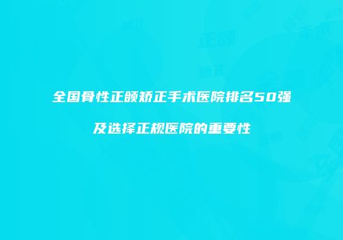 全国骨性正颌矫正手术医院排名50强及选择正规医院的重要性